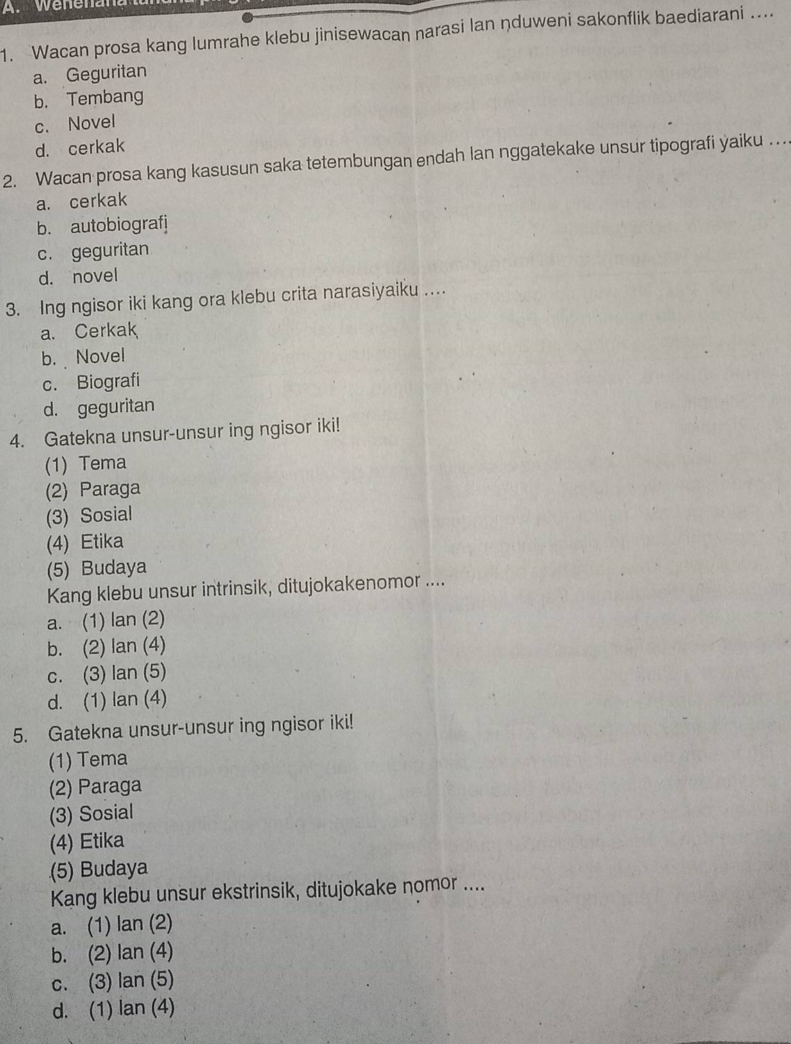 Wenenana
1. Wacan prosa kang lumrahe klebu jinisewacan narasi lan nduweni sakonflik baediarani ....
a. Geguritan
b. Tembang
c. Novel
d. cerkak
2. Wacan prosa kang kasusun saka tetembungan endah lan nggatekake unsur tipografi yaiku …
a. cerkak
b. autobiografj
c. geguritan
d. novel
3. Ing ngisor iki kang ora klebu crita narasiyaiku ...
a. Cerkak
b. Novel
c. Biografi
d. geguritan
4. Gatekna unsur-unsur ing ngisor iki!
(1) Tema
(2) Paraga
(3) Sosial
(4) Etika
(5) Budaya
Kang klebu unsur intrinsik, ditujokakenomor ....
a. (1) lan (2)
b. (2) lan (4)
c. (3) lan (5)
d. (1) lan (4)
5. Gatekna unsur-unsur ing ngisor iki!
(1) Tema
(2) Paraga
(3) Sosial
(4) Etika
(5) Budaya
Kang klebu unsur ekstrinsik, ditujokake nomor ....
a. (1) lan (2)
b. (2) lan (4)
c. (3) lan (5)
d. (1) lan (4)