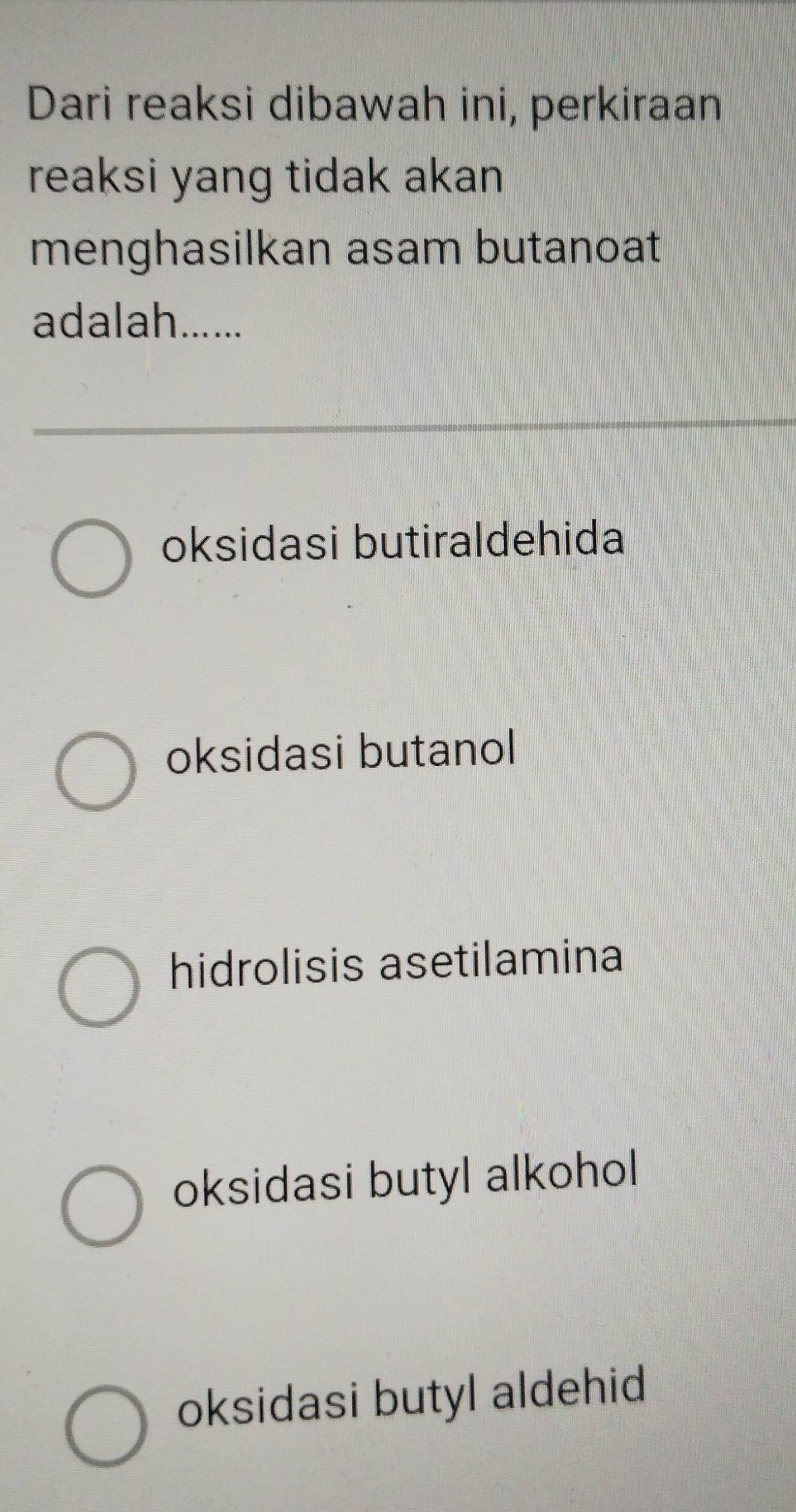 Dari reaksi dibawah ini, perkiraan
reaksi yang tidak akan
menghasilkan asam butanoat
adalah......
oksidasi butiraldehida
oksidasi butanol
hidrolisis asetilamina
oksidasi butyl alkohol
oksidasi butyl aldehid