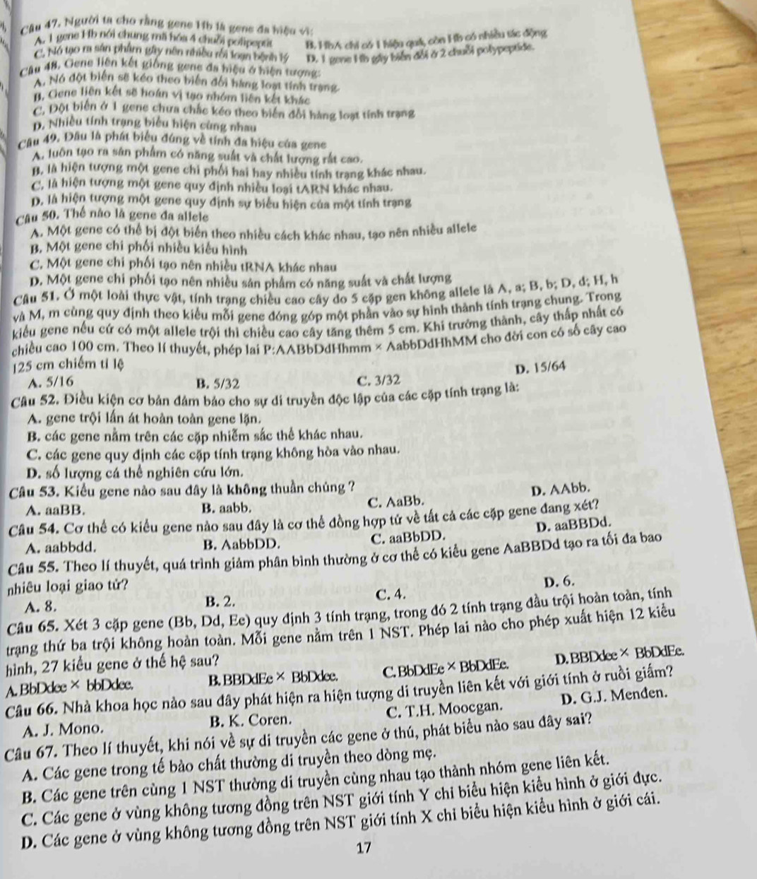 Câu 47, Người ta cho rằng gene 1ib là gene đa hiệu vĩ:
A. 1 gene Hb nói chung mã hóa 4 chuỗi polipeptit B. HbA chỉ có 1 hiệu quá, còn Hb có nhiều sác động
C. Nó tạo r sản phẩm gây nên nhiều rối loạn bệnh 1ý D. 1 gene 1b gây biển đổi ở 2 chuỗi polypeptide.
Câu 48, Gene liên kết giống gene đa hiệu ở hiện tượng:
A. Nó đột biến sẽ kéo theo biến đối hàng loạt tính trang
B. Gene liên kết sẽ hoán vị tạo nhóm liên kết khác
C. Đột biên ở 1 gene chưa chắc kéo theo biển đổi hàng loạt tính trạng
D. Nhiều tính trạng biểu hiện cùng nhau
Cầu 49. Đầu là phát biểu đúng về tính đa hiệu của gene
A. luôn tạo ra sân phẩm có năng suất và chất lượng rất cao.
B, là hiện tượng một gene chì phối hai hay nhiều tính trạng khác nhau.
C, là hiện tượng một gene quy định nhiều loại tARN khác nhau.
D. là hiện tượng một gene quy định sự biểu hiện của một tính trạng
Câu 50. Thế não là gene đa aliele
A. Một gene có thể bị đột biển theo nhiều cách khác nhau, tạo nên nhiều allele
B. Một gene chi phối nhiều kiểu hình
C. Một gene chi phối tạo nên nhiều tRNA khác nhau
D. Một gene chi phối tạo nên nhiều sản phâm có năng suất và chất lượng
Câu 51. Ở một loài thực vật, tính trạng chiều cao cây do 5 cặp gen không allele là A, a; B, b; D, d; H, h
và M, m cùng quy định theo kiểu mỗi gene đóng góp một phần vào sự hình thành tính trạng chung. Trong
kiểu gene nếu cứ có một allele trội thì chiều cao cây tăng thêm 5 cm. Khi trưởng thành, cây thấp nhất có
chiều cao 100 cm. Theo lí thuyết, phép lai P:AABbDdHhmm × AabbDdHhMM cho đời con có số cây cao
125 cm chiếm tỉ lệ D. 15/64
A. 5/16 B. 5/32 C. 3/32
Câu 52. Điều kiện cơ bản đảm bảo cho sự di truyền độc lập của các cặp tính trạng là:
A. gene trội lần át hoàn toàn gene lặn.
B. các gene nằm trên các cặp nhiễm sắc thể khác nhau.
C. các gene quy định các cặp tính trạng không hòa vào nhau.
D. số lượng cá thể nghiên cứu lớn.
Câu 53. Kiểu gene nào sau đây là không thuần chủng ? D. AAbb.
A. aaBB. B. aabb. C. AaBb.
Câu 54. Cơ thể có kiểu gene nào sau đây là cơ thể đồng hợp tử về tất cả các cặp gene đang xét?
D. aaBBDd.
A. aabbdd. B. AabbDD. C. aaBbDD.
Câu 55. Theo lí thuyết, quá trình giảm phân bình thường ở cơ thể có kiểu gene AaBBDd tạo ra tối đa bao
nhiêu loại giao tử?
A. 8. B. 2. C. 4. D. 6.
Câu 65. Xét 3 cặp gene (Bb, Dd, Ee) quy định 3 tính trạng, trong đó 2 tính trạng đầu trội hoàn toàn, tính
trang thứ ba trội không hoàn toàn. Mỗi gene nằm trên 1 NST. Phép lai nào cho phép xuất hiện 12 kiểu
hình, 27 kiểu gene ở thế hệ sau?
A. BbDdee× bbDdee. B. BBDdEe× BbDdee. C. BbDdEe×BbDdEe. D. BBDdee× BbDdEe.
Câu 66. Nhà khoa học nào sau đây phát hiện ra hiện tượng di truyền liên kết với giới tính ở ruồi giấm?
A. J. Mono. B. K. Coren. C. T.H. Moocgan. D. G.J. Menđen.
Câu 67. Theo lí thuyết, khi nói về sự di truyền các gene ở thú, phát biểu nào sau đây sai?
A. Các gene trong tế bào chất thường di truyền theo dòng mẹ.
B. Các gene trên cùng 1 NST thường di truyền cùng nhau tạo thành nhóm gene liên kết.
C. Các gene ở vùng không tương đồng trên NST giới tính Y chi biểu hiện kiều hình ở giới đực.
D. Các gene ở vùng không tương đồng trên NST giới tính X chỉ biểu hiện kiểu hình ở giới cái.
17