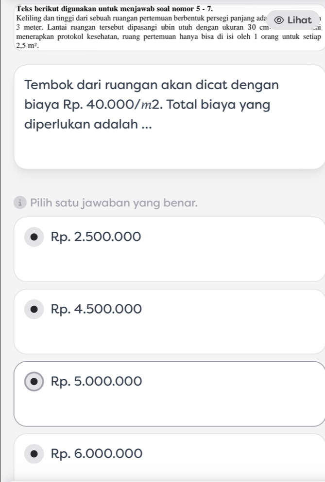 Teks berikut digunakan untuk menjawab soal nomor 5 - 7.
Keliling dan tinggi dari sebuah ruangan pertemuan berbentuk persegi panjang ada Lihat
3 meter. Lantai ruangan tersebut dipasangi ubin utuh dengan ukuran 30 cm.
menerapkan protokol kesehatan, ruang pertemuan hanya bisa di isi oleh 1 orang untuk setiap
2,5m^2. 
Tembok dari ruangan akan dicat dengan
biaya Rp. 40.000/m2. Total biaya yang
diperlukan adalah ...
Pilih satu jawaban yang benar.
Rp. 2.500.000
Rp. 4.500.000
Rp. 5.000.000
Rp. 6.000.000