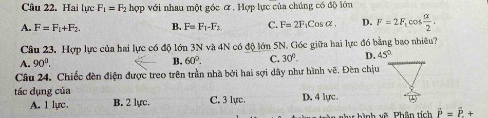 Hai lực F_1=F_2 hợp với nhau một góc α . Hợp lực của chúng có độ lớn
A. F=F_1+F_2. B. F=F_1-F_2. C. F=2F_1Cosalpha. D. F=2F_1cos  alpha /2 . 
Câu 23. Hợp lực của hai lực có độ lớn 3N và 4N có độ lớn 5N. Góc giữa hai lực đó bằng bao nhiêu?
A. 90^0. B. 60^0. C. 30^0.
D. 45^(0.)
Câu 24. Chiếc đèn điện được treo trên trần nhà bởi hai sợi dây như hình vẽ. Đèn chịu
tác dụng của D. 4 lực.
A. 1 lực. B. 2 lực. C. 3 lực.
v hình vẽ Phân tích vector P=vector P.+