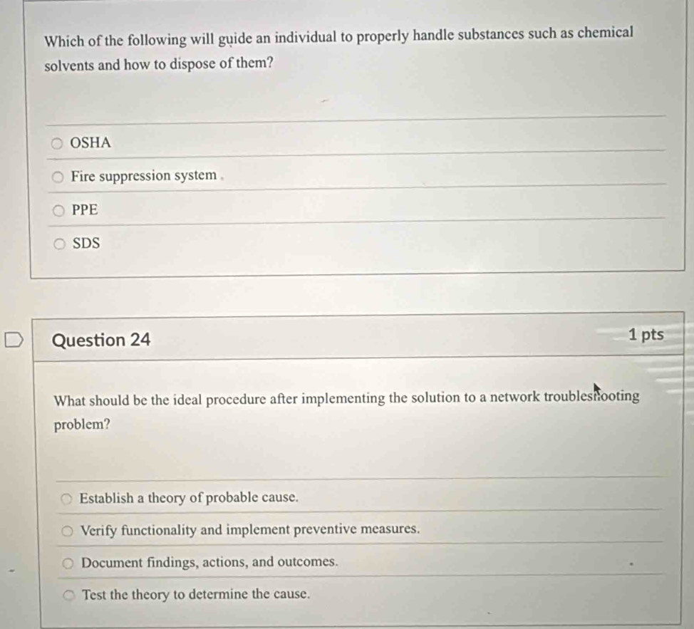 Which of the following will guide an individual to properly handle substances such as chemical
solvents and how to dispose of them?
OSHA
Fire suppression system
PPE
SDS
Question 24 1 pts
What should be the ideal procedure after implementing the solution to a network troubleshooting
problem?
Establish a theory of probable cause.
Verify functionality and implement preventive measures.
Document findings, actions, and outcomes.
Test the theory to determine the cause.