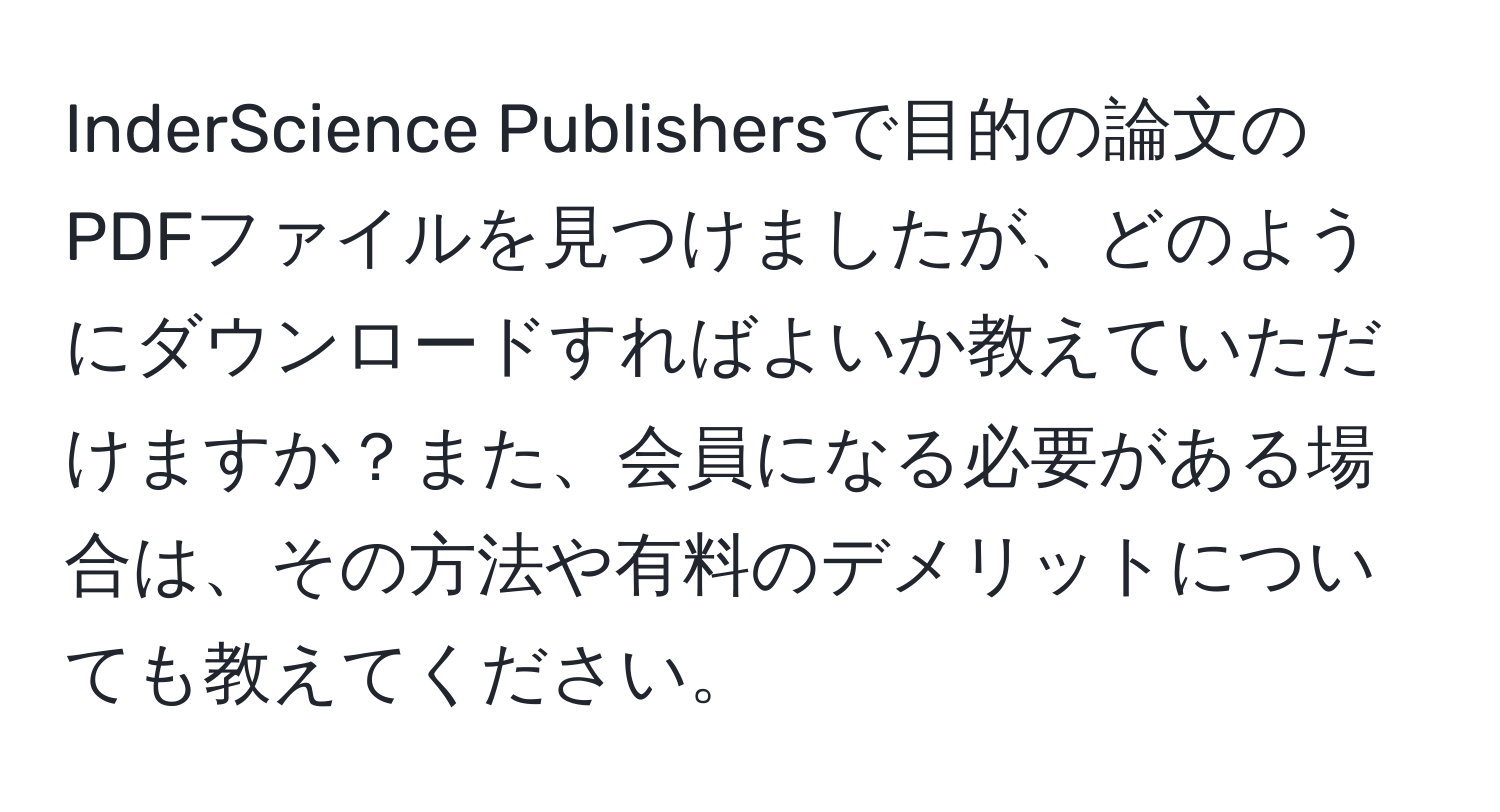 InderScience Publishersで目的の論文のPDFファイルを見つけましたが、どのようにダウンロードすればよいか教えていただけますか？また、会員になる必要がある場合は、その方法や有料のデメリットについても教えてください。