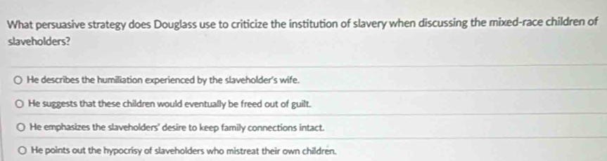 What persuasive strategy does Douglass use to criticize the institution of slavery when discussing the mixed-race children of
slaveholders?
He describes the humiliation experienced by the slaveholder's wife.
He suggests that these children would eventually be freed out of guilt.
He emphasizes the slaveholders' desire to keep family connections intact.
He points out the hypocrisy of slaveholders who mistreat their own children.