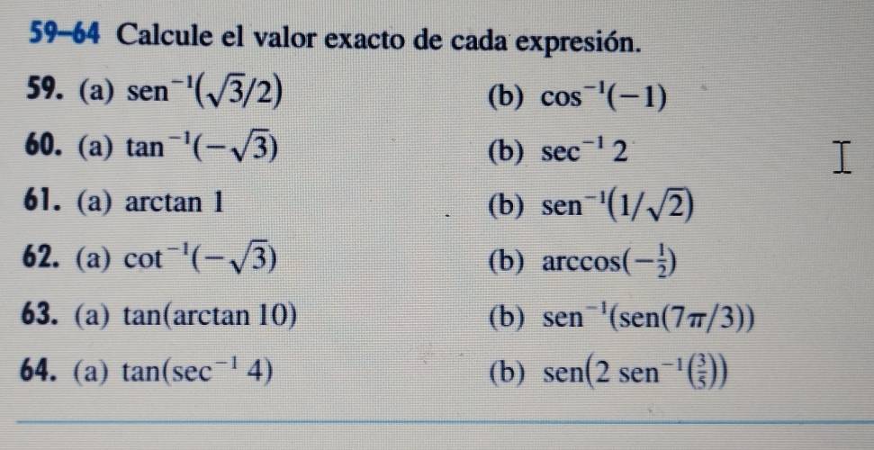 59-64 Calcule el valor exacto de cada expresión. 
59. (a) sen^(-1)(sqrt(3)/2) (b) cos^(-1)(-1)
60. (a) tan^(-1)(-sqrt(3)) (b) sec^(-1)2
61. (a) arctan 1 (b) sen^(-1)(1/sqrt(2))
62. (a) cot^(-1)(-sqrt(3)) (b) arccos (- 1/2 )
63. (a) tan (arctan 10) (b) sen^(-1)(sen (7π /3))
64. (a) tan (sec^(-1)4) (b) sen (2sen^(-1)( 3/5 ))