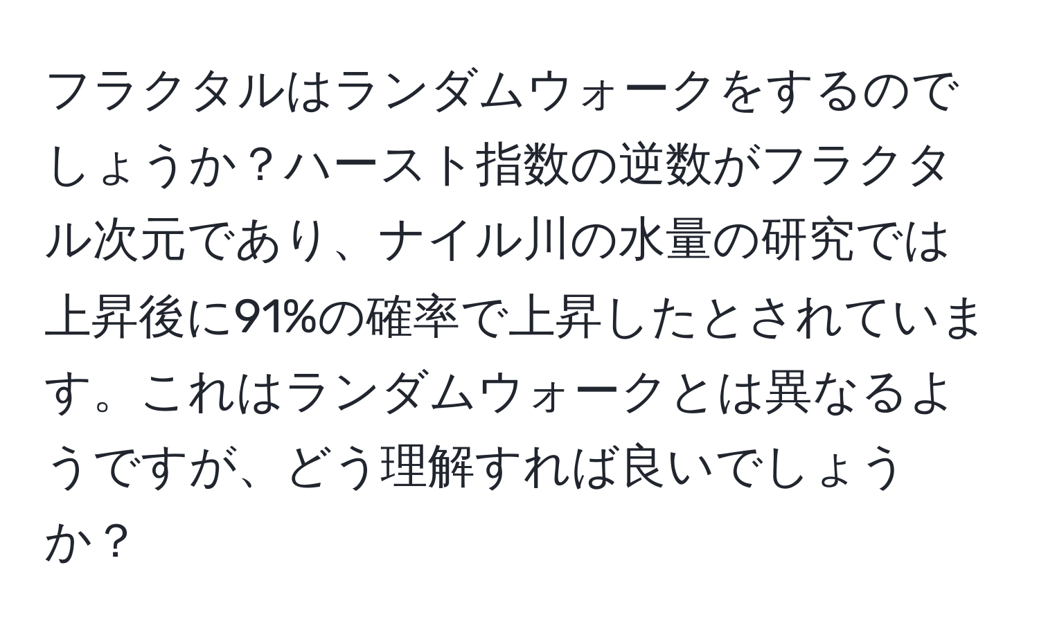 フラクタルはランダムウォークをするのでしょうか？ハースト指数の逆数がフラクタル次元であり、ナイル川の水量の研究では上昇後に91%の確率で上昇したとされています。これはランダムウォークとは異なるようですが、どう理解すれば良いでしょうか？