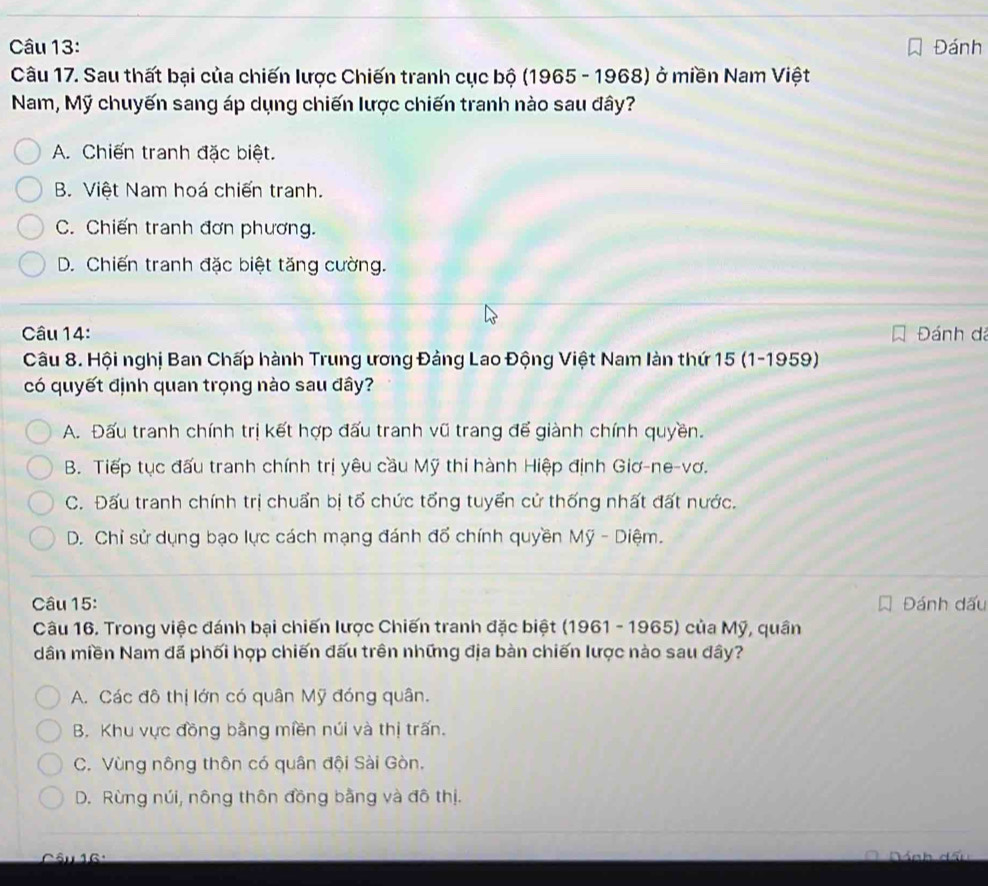 Đánh
Câu 17. Sau thất bại của chiến lược Chiến tranh cục bộ (1965 - 1968) ở miền Nam Việt
Nam, Mỹ chuyến sang áp dụng chiến lược chiến tranh nào sau đây?
A. Chiến tranh đặc biệt.
B. Việt Nam hoá chiến tranh.
C. Chiến tranh đơn phương.
D. Chiến tranh đặc biệt tăng cường.
Câu 14: Đánh đá
Câu 8. Hội nghị Ban Chấp hành Trung ương Đảng Lao Động Việt Nam làn thứ 15 (1-1959)
có quyết định quan trọng nào sau đây?
A. Đấu tranh chính trị kết hợp đấu tranh vũ trang đế giành chính quyền.
B. Tiếp tục đấu tranh chính trị yêu cầu Mỹ thi hành Hiệp định Giơ-ne-vơ.
C. Đấu tranh chính trị chuẩn bị tổ chức tổng tuyển cử thống nhất đất nước.
D. Chỉ sử dụng bạo lực cách mạng đánh đổ chính quyền Mỹ - Diệm.
Câu 15: Đánh dấu
Câu 16. Trong việc đánh bại chiến lược Chiến tranh đặc biệt (1961 - 1965) của Mỹ, quân
dân miền Nam đã phối hợp chiến đấu trên những địa bàn chiến lược nào sau đây?
A. Các đô thị lớn có quân Mỹ đóng quân.
B. Khu vực đồng bằng miền núi và thị trấn.
C. Vùng nông thôn có quân đội Sài Gòn.
D. Rừng núi, nông thôn đồng bằng và đô thị.
Su 16 ·
Dánh