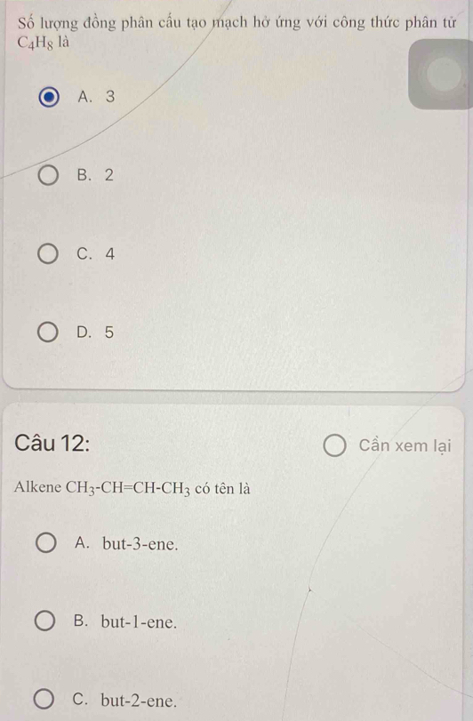 Số lượng đồng phân cấu tạo mạch hở ứng với công thức phân tử
C_4H_8la
A. 3
B. 2
C. 4
D. 5
Câu 12: Cần xem lại
Alkene CH_3-CH=CH-CH_3 có tên là
A. but -3 -ene.
B. but -1 -ene.
C. but -2 -ene.