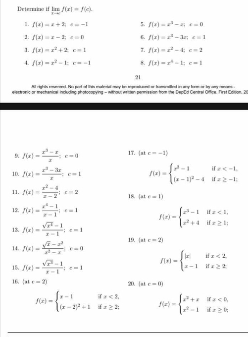 Determine if limlimits _xto cf(x)=f(c).
1. f(x)=x+2;c=-1 5. f(x)=x^3-x;c=0
2. f(x)=x-2;c=0 6. f(x)=x^3-3x;c=1
3. f(x)=x^2+2;c=1 7. f(x)=x^2-4;c=2
4. f(x)=x^2-1;c=-1 8. f(x)=x^4-1;c=1
21
All rights reserved. No part of this material may be reproduced or transmitted in any form or by any means -
electronic or mechanical including photocopying - without written permission from the DepEd Central Office. First Edition, 20
9. f(x)= (x^3-x)/x ;c=0 17. (at c=-1)
10. f(x)= (x^3-3x)/x ;c=1
f(x)=beginarrayl x^2-1ifx
11, f(x)= (x^2-4)/x-2 ;c=2 18. (atc=1)
12. f(x)= (x^4-1)/x-1 ;c=1
13. f(x)= (sqrt(x^4)-1)/x-1 ;c=1
f(x)=beginarrayl x^3-1ifx<1, x^2+4ifx≥ 1;endarray.
14. f(x)= (sqrt(x)-x^2)/x^2-x ;c=0 19. (atc=2)
15. f(x)= (sqrt(x^3)-1)/x-1 ;c=1
f(x)=beginarrayl |x|ifx<2, x-1ifx≥ 2;endarray.
16. I B c=2) 20. (atc=0)
f(x)=beginarrayl x-1ifx<2, (x-2)^2+1ifx≥ 2;endarray. f(x)=beginarrayl x^2+xifx<0, x^2-1ifx≥ 0;endarray.