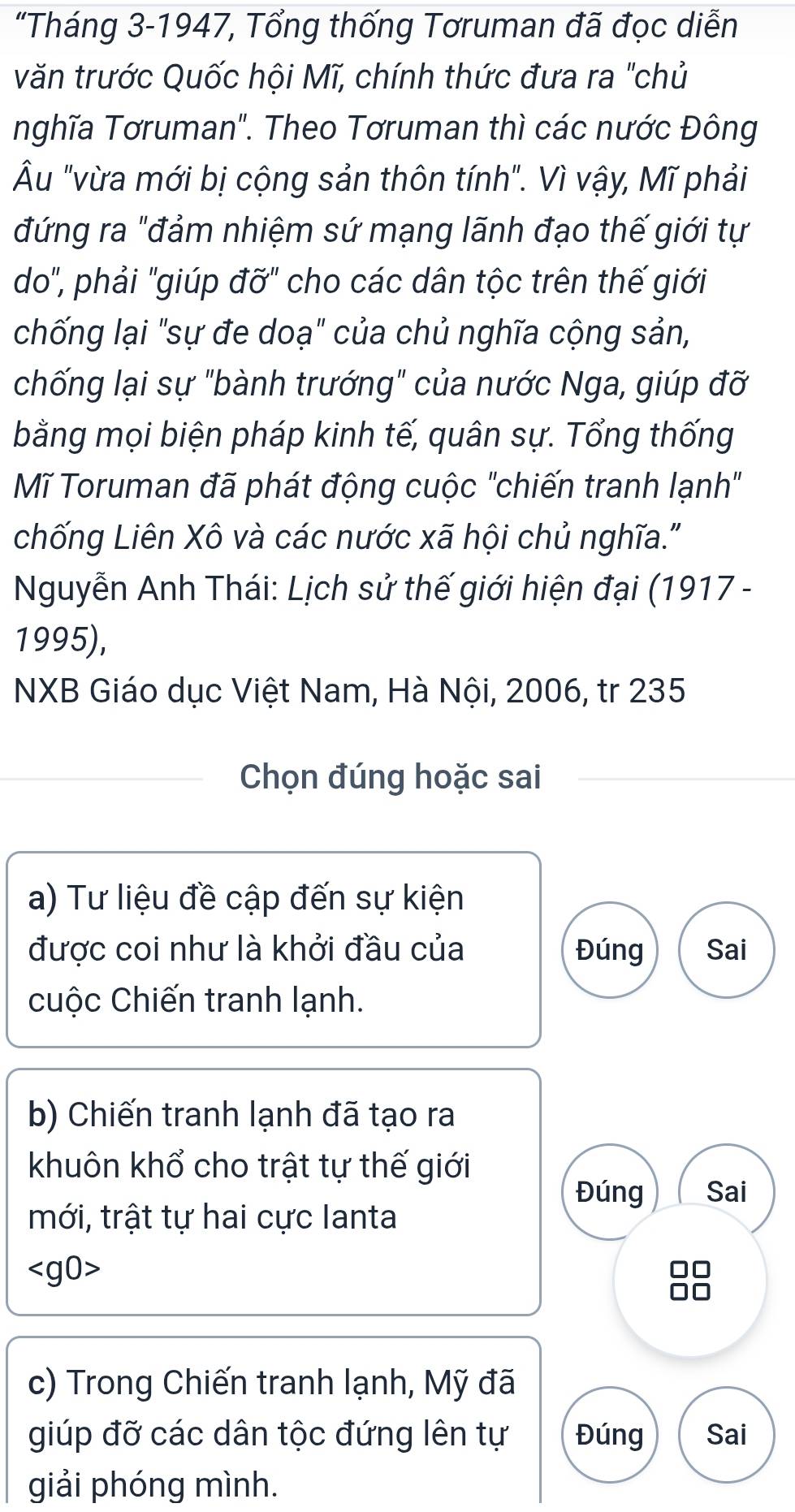 “Tháng 3-1947, Tổng thống Tơruman đã đọc diễn 
văn trước Quốc hội Mĩ, chính thức đưa ra "chủ 
nghĩa Tơruman". Theo Tơruman thì các nước Đông 
Âu "vừa mới bị cộng sản thôn tính". Vì vậy, Mĩ phải 
đứng ra "đảm nhiệm sứ mạng lãnh đạo thế giới tự 
do", phải "giúp đỡ" cho các dân tộc trên thế giới 
chống lại "sự đe doạ" của chủ nghĩa cộng sản, 
chống lại sự "bành trướng" của nước Nga, giúp đỡ 
bằng mọi biện pháp kinh tế, quân sự. Tổng thống 
Mĩ Toruman đã phát động cuộc "chiến tranh lạnh" 
chống Liên Xô và các nước xã hội chủ nghĩa." 
Nguyễn Anh Thái: Lịch sử thế giới hiện đại (1917 - 
1995), 
NXB Giáo dục Việt Nam, Hà Nội, 2006, tr 235 
Chọn đúng hoặc sai 
a) Tư liệu đề cập đến sự kiện 
được coi như là khởi đầu của Đúng Sai 
cuộc Chiến tranh lạnh. 
b) Chiến tranh lạnh đã tạo ra 
khuôn khổ cho trật tự thế giới 
Đúng Sai 
mới, trật tự hai cực lanta

c) Trong Chiến tranh lạnh, Mỹ đã 
giúp đỡ các dân tộc đứng lên tự Đúng Sai 
giải phóng mình.