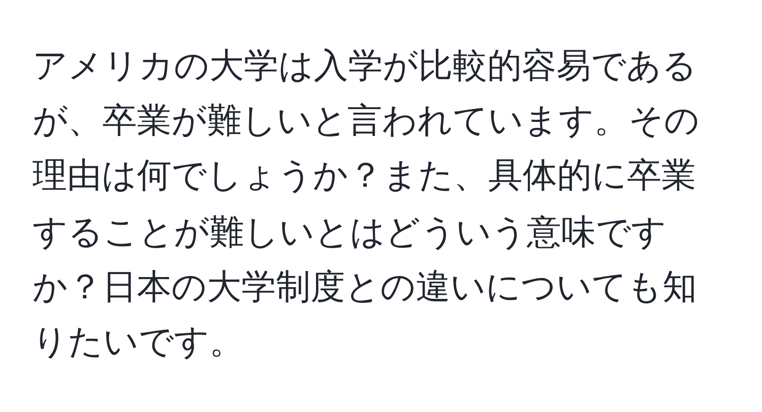 アメリカの大学は入学が比較的容易であるが、卒業が難しいと言われています。その理由は何でしょうか？また、具体的に卒業することが難しいとはどういう意味ですか？日本の大学制度との違いについても知りたいです。