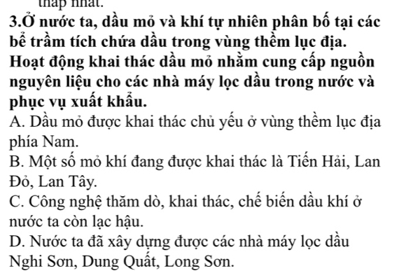 thap nhat.
3.Ở nước ta, dầu mỏ và khí tự nhiên phân bố tại các
bể trầm tích chứa dầu trong vùng thêm lục địa.
Hoạt động khai thác dầu mỏ nhằm cung cấp nguồn
nguyên liệu cho các nhà máy lọc dầu trong nước và
phục vụ xuất khẩu.
A. Dầu mỏ được khai thác chủ yếu ở vùng thềm lục địa
phía Nam.
B. Một số mỏ khí đang được khai thác là Tiến Hải, Lan
Đỏ, Lan Tây.
C. Công nghệ thăm dò, khai thác, chế biến dầu khí ở
nước ta còn lạc hậu.
D. Nước ta đã xây dựng được các nhà máy lọc dầu
Nghi Sơn, Dung Quât, Long Sơn.