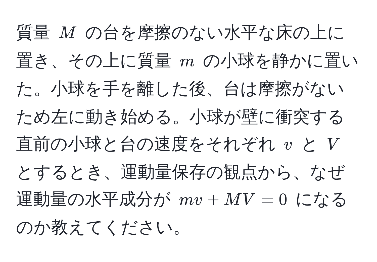 質量 ( M ) の台を摩擦のない水平な床の上に置き、その上に質量 ( m ) の小球を静かに置いた。小球を手を離した後、台は摩擦がないため左に動き始める。小球が壁に衝突する直前の小球と台の速度をそれぞれ ( v ) と ( V ) とするとき、運動量保存の観点から、なぜ運動量の水平成分が ( mv + MV = 0 ) になるのか教えてください。