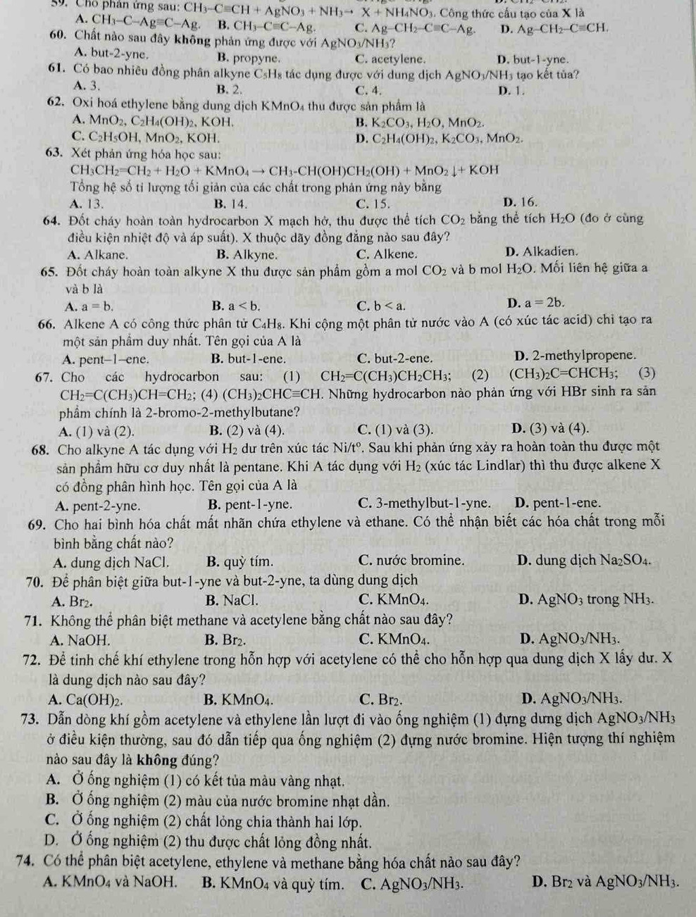 Cho phân ứng sau: CH_3-Cequiv CH+AgNO_3+NH_3to X+NH_4NO_3. Công thức cầu tạo của X là
A. CH_3-C-Agequiv C-Ag. B. CH_3-Cequiv C-Ag. C. Ag-CH_2-Cequiv C-Ag. D. Ag-CH_2-Cequiv CH,
60. Chất nào sau đây không phản ứng được với AgNO_3/NH_3 ?
A. but-2-yne. B. propyne. C. acetylene. D. but-1-yne.
61. Có bao nhiêu đồng phân alkyne C_5H_8 tác dụng được với dung dịch AgNO_3/NH_3tao kết tủa?
A. 3. B. 2. C. 4. D. 1.
62. Oxi hoá ethylene bằng dung dịch KMnO₄ thu được sản phẩm là
A. MnO_2,C_2H_4(OH)_2 、 KOH. B. K_2CO_3,H_2O,MnO_2.
C. C_2H_5OH,MnO_2, .KOH D. C_2H_4(OH)_2,K_2CO_3,MnO_2.
63. Xét phản ứng hỏa học sau:
CH_3CH_2=CH_2+H_2O+KMnO_4to CH_3-CH(OH)CH_2(OH)+MnO_2downarrow +KOH
Tổng hệ số tỉ lượng tối giản của các chất trong phản ứng này bằng
A. 13. B. 14. C. 15. D. 16.
64. Đốt cháy hoàn toàn hydrocarbon X mạch hở, thu được thể tích CO_2 bằng thể tích H_2O (đo ở cùng
điều kiện nhiệt độ và áp suất). X thuộc dãy đồng đẳng nào sau đây?
A. Alkane. B. Alkyne. C. Alkene. D. Alkadien.
65. Đốt cháy hoàn toàn alkyne X thu được sản phẩm gồm a mol CO_2 và b mol H_2O. Mối liên hệ giữa a
và b là
A. a=b. B. a C. b
D. a=2b.
66. Alkene A có công thức phân tử C_4H_8. A  Khi cộng một phân tử nước vào A (có xúc tác acid) chỉ tạo ra
một sản phẩm duy nhất. Tên gọi của A là
A. pent-1--ene. B. but-1-ene. C. but-2-ene. D. 2-methylpropene.
67. Cho các hydrocarbon sau: (1) CH_2=C(CH_3)CH_2CH_3; (2) (CH_3)_2C=CHCH_3; (3)
CH_2=C(CH_3)CH=CH_2; (4) (CH_3)_2CHCequiv CH. Những hydrocarbon nào phản ứng với HBr sinh ra sản
phẩm chính là 2-bromo-2-methylbutane?
A. (1) và (2). B. (2) và (4). C. (1) và (3). D. (3) va(4).
68. Cho alkyne A tác dụng với H_2 dư trên xúc tác Ni/tº. Sau khi phản ứng xảy ra hoàn toàn thu được một
sản phầm hữu cơ duy nhất là pentane. Khi A tác dụng với H_2 (xúc tác Lindlar) thì thu được alkene X
có đồng phân hình học. Tên gọi của A là
A. pent-2-yne. B. pent-1-yne. C. 3-methylbut-1-yne. D. pent-1-ene.
69. Cho hai bình hóa chất mất nhãn chứa ethylene và ethane. Có thể nhận biết các hóa chất trong mỗi
bình bằng chất nào?
A. dung dịch NaCl. B. quỳ tím. C. nước bromine. D. dung dịch Na_2SO_4.
70. Để phân biệt giữa but-1-yne và but-2-yne, ta dùng dung dịch
A. Br₂. B. NaCl. C. KMnO₄. D. AgNO_3 trong NH_3.
71. Không thể phân biệt methane và acetylene bằng chất nào sau đây?
A. NaOH. B. Br₂. C. KMnO A D. AgNO_3/NH_3.
72. Để tinh chế khí ethylene trong hỗn hợp với acetylene có thể cho hỗn hợp qua dung dịch X lấy dư. X
là dung dịch nào sau đây?
A. Ca(O H)2. B. KMnO₄. C. Br2. D. AgNO_3/NH_3.
73. Dẫn dòng khí gồm acetylene và ethylene lần lượt đi vào ống nghiệm (1) đựng dưng dịch AgNO_3/NH_3
ở điều kiện thường, sau đó dẫn tiếp qua ống nghiệm (2) đựng nước bromine. Hiện tượng thí nghiệm
nào sau đây là không đúng?
A. Ở ống nghiệm (1) có kết tủa màu vàng nhạt.
B. Ở ống nghiệm  (2) màu của nước bromine nhạt dần.
C. Ở ống nghiệm (2) chất lỏng chia thành hai lớp.
D. Ở ống nghiệm (2) thu được chất lỏng đồng nhất.
74. Có thể phân biệt acetylene, ethylene và methane bằng hóa chất nào sau đây?
A. KMnO₄ và NaOH. B. KMnO₄ và quỳ tím. C. AgNO_3/NH_3. D. Br_2 và AgNO_3/NH_3.