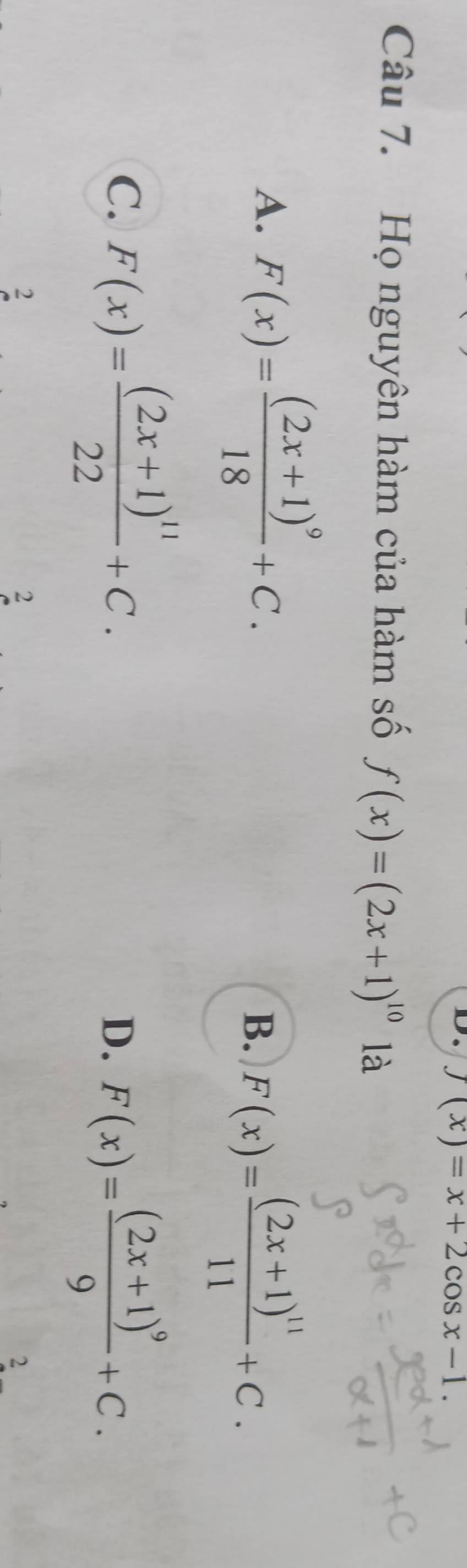 D. f(x)=x+2cos x-1. 
Câu 7. Họ nguyên hàm của hàm số f(x)=(2x+1)^10 là
A. F(x)=frac (2x+1)^918+C.
B. F(x)=frac (2x+1)^1111+C.
C. F(x)=frac (2x+1)^1122+C.
D. F(x)=frac (2x+1)^99+C. 
2
2
2