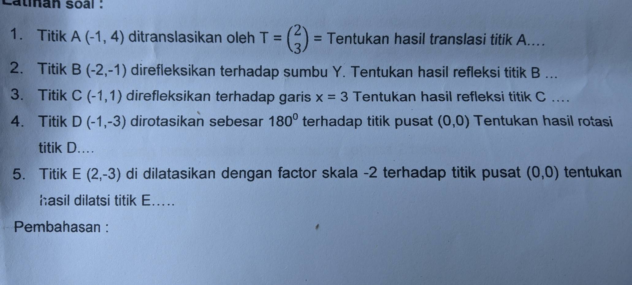 Latınan soal : 
1. Titik A(-1,4) ditranslasikan oleh T=beginpmatrix 2 3endpmatrix = Tentukan hasil translasi titik A.... 
2.Titik B(-2,-1) direfleksikan terhadap sumbu Y. Tentukan hasil refleksi titik B... 
3. Titik C(-1,1) direfleksikan terhadap garis x=3 Tentukan hasil refleksi titik C.... 
4. Titik D(-1,-3) dirotasikan sebesar 180° terhadap titik pusat (0,0) Tentukan hasil rotasi 
titik D…… 
5. Titik E(2,-3) di dilatasikan dengan factor skala -2 terhadap titik pusat (0,0) tentukan 
hasil dilatsi titik E..... 
Pembahasan :