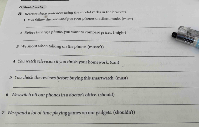 Modal verbs 
A Rewrite these sentences using the modal verbs in the brackets. 
1 You follow the rules and put your phones on silent mode. (must) 
_ 
2 Before buying a phone, you want to compare prices. (might) 
_ 
3 We shout when talking on the phone. (mustn’t) 
_ 
4 You watch television if you finish your homework. (can) 
_ 
5 You check the reviews before buying this smartwatch. (must) 
_ 
6 We switch off our phones in a doctor’s office. (should) 
_ 
7 We spend a lot of time playing games on our gadgets. (shouldn’t) 
_