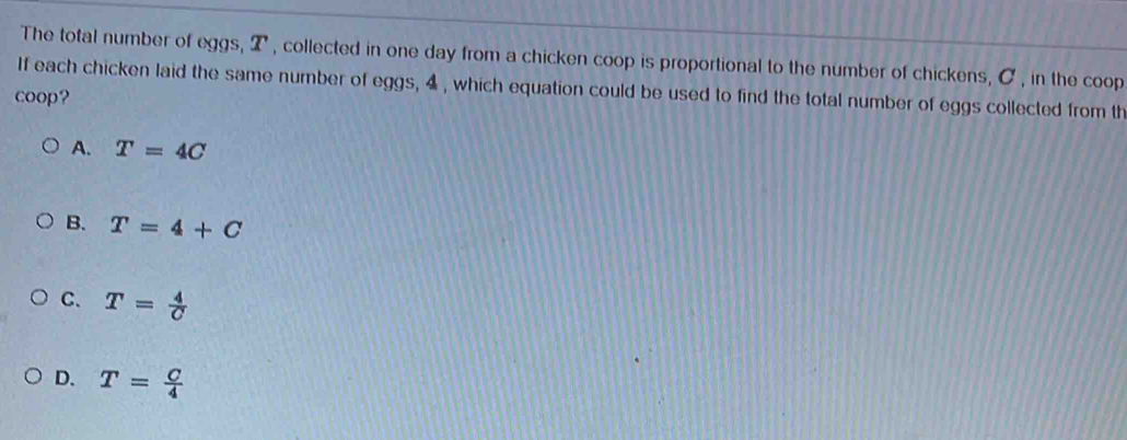 The total number of eggs, 2 , collected in one day from a chicken coop is proportional to the number of chickens, C , in the coop
If each chicken laid the same number of eggs, 4 , which equation could be used to find the total number of eggs collected from th
coop?
A. T=4C
B. T=4+C
C. T= 4/C 
D. T= C/4 