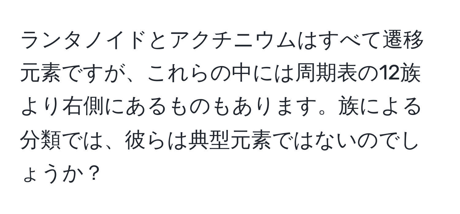 ランタノイドとアクチニウムはすべて遷移元素ですが、これらの中には周期表の12族より右側にあるものもあります。族による分類では、彼らは典型元素ではないのでしょうか？