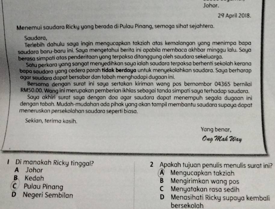 Johor.
29 April 2018.
Menemui saudara Ricky yang berada di Pulau Pinang, semoga sihat sejahtera.
Saudara,
Terlebih dahulu saya ingin mengucapkan takziah atas kemalangan yang menimpa bapa
saudara baru-baru ini. Saya mengetahui berita ini apabila membaca akhbar minggu lalu. Saya
berasa simpati atas penderitaan yang terpaksa ditanggung oleh saudara sekeluarga.
Satu perkara yang sangat menyedihkan saya ialah saudara terpaksa berhenti sekolah kerana
bapa saudara yang cedera parah tidak berdaya untuk menyekolahkan saudara. Saya berharap
agar saudara dapat bersabar dan tabah menghadapi dugaan ini.
Bersama dengan surat ini saya sertakan kiriman wang pos bernombor 04365 bernilai
RM50.00. Wang ini merupakan pemberian ikhlas sebagai tanda simpati saya terhadap saudara.
Saya akhiri surat saya dengan doa agar saudara dapat menempuh segala dugaan ini
dengan tabah. Mudah-mudahan ada pihak yang akan tampil membantu saudara supaya dapat
meneruskan persekolahan saudara seperti biasa.
Sekian, terima kasih.
Yang benar,
Ông Mah Way
1 Di manakah Ricky tinggal? 2 Apakah tujuan penulis menulis surat ini?
A Johor A Mengucapkan takziah
B Kedah B Mengirimkan wang pos
C Pulau Pinang C Menyatakan rasa sedih
D Negeri Sembilan D Menasihati Ricky supaya kembali
bersekolah