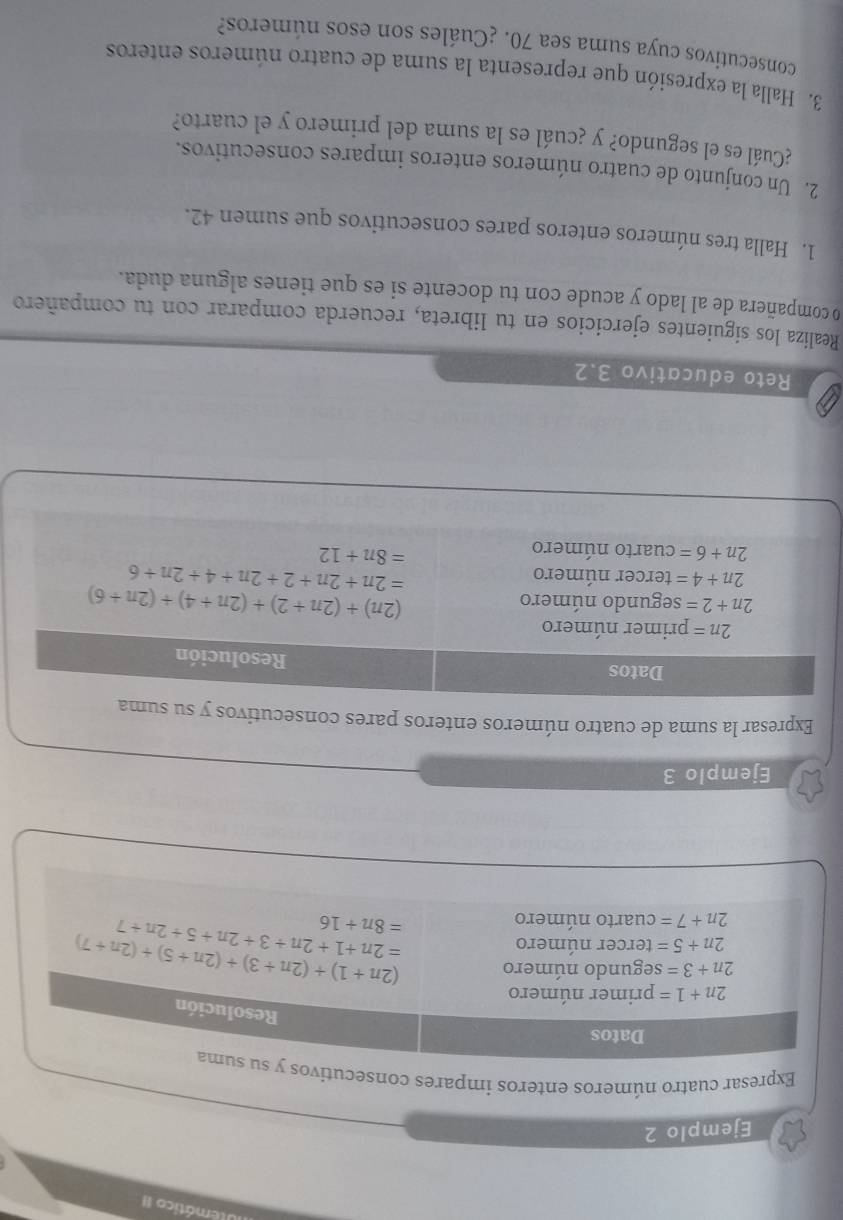 Utemático II
Ejemplo 2
Expresar cuatro números enteros impares consecuti
Ejemplo 3
Expresar la suma de cuatro números enteros pares consecutivos y
Reto educativo 3.2
Realiza los siguientes ejercicios en tu libreta, recuerda comparar con tu compañero
o compañera de al lado y acude con tu docente si es que tienes alguna duda.
1. Halla tres números enteros pares consecutivos que sumen 42.
2. Un conjunto de cuatro números enteros impares consecutivos.
¿Cuál es el segundo? y ¿cuál es la suma del primero y el cuarto?
3. Halla la expresión que representa la suma de cuatro números enteros
consecutivos cuya suma sea 70. ¿Cuáles son esos números?