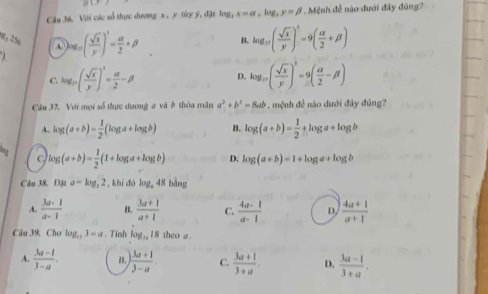 B(x)
Câu 36. Với các số thực dương x , y tùy ý, đặt log _3x=a, log _3y=beta. Mệnh đề nào dưới đây đủng?
8, 256 B. log _27( sqrt(x)/y )^3=9( alpha /2 +beta )

)og_27( sqrt(x)/y )^3= alpha /2 +beta
C. log _27( sqrt(x)/y )^3= alpha /2 -beta D. log _37( sqrt(x)/y )^3=9( alpha /2 -beta )
Câu 37. Với mọi số thực dương a và b thỏa mãn a^2+b^2=8ab , mệnh đề nào dưới đây đúng?
A. log (a+b)= 1/2 (log a+log b) log (a+b)= 1/2 +log a+log b
B.
ing log (a+b)= 1/2 (1+log a+log b) D. log (a+b)=1+log a+log b
Câu 38. Đật a=log _32 , khi đó log _a48 bằng
A.  (3a-1)/a-1  B.  (3a+1)/a+1  C.  (4a-1)/a-1  D.  (4a+1)/a+1 
Câu 39, Cho log _123=a. Tính log _3418 theo a.
A.  (3a-1)/3-a . B. ) (3a+1)/3-a . C.  (3a+1)/3+a . D.  (3a-1)/3+a .