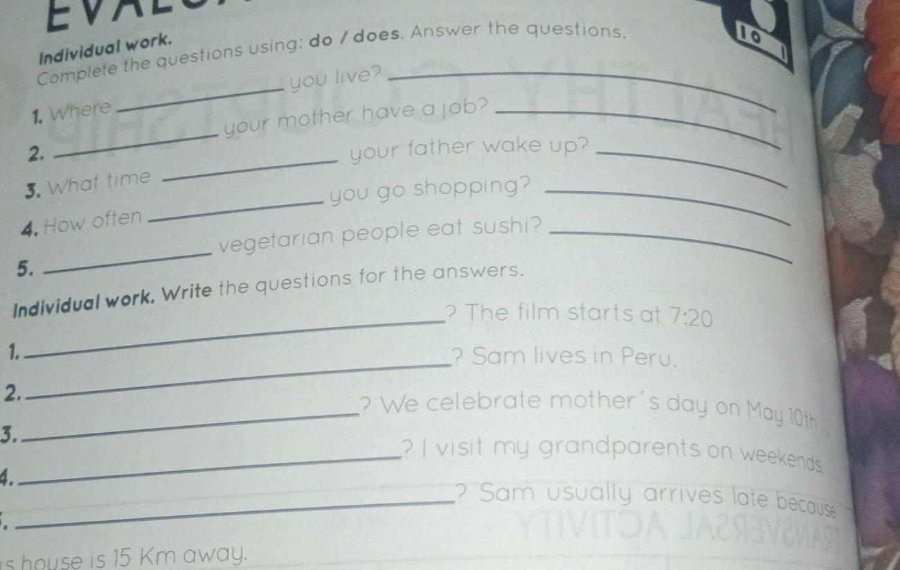EVAL 
Individual work. 
Complete the questions using: do / does. Answer the questions. 
to 
_ 
1. Where _you live?_ 
your mother have a job?_ 
_ 
2. your father wake up?_ 
_ 
3. What time 
you go shopping?_ 
4. How often 
vegetarian people eat sushi?_ 
5. 
_ 
Individual work, Write the questions for the answers. 
_? The film starts at 7:20
1. ? Sam lives in Peru. 
2. 
_ 
_? We celebrate mother's day on May 10th
3._ ? I visit my grandparents on weekends 
1. 
_? Sam usually arrives late because 
is house is 15 Km away.