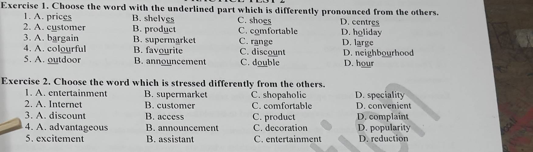 Choose the word with the underlined part which is differently pronounced from the others.
1. A. prices B. shelves C. shoes D. centres
2. A. customer B. product C. comfortable D. holiday
3. A. bargain B. supermarket C. range D. large
4. A. colourful B. favourite C. discount
D. neighbourhood
5. A. outdoor B. announcement C. double D. hour
Exercise 2. Choose the word which is stressed differently from the others.
1. A. entertainment B. supermarket C. shopaholic D. speciality
2. A. Internet B. customer C. comfortable D. convenient
3. A. discount B. access C. product D. complaint
4. A. advantageous B. announcement C. decoration D. popularity
5. excitement B. assistant C. entertainment D. reduction