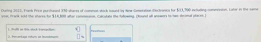 During 2022, Frank Price purchased 350 shares of common stock issued by New Generation Electronics for $13,700 including commission. Later in the same
year, Frank sold the shares for $14,800 after commission. Calculate the following. (Round all answers to two decimal places.) 
1. Profit on this stock transaction: $ Parentheses 
2. Percentage return on investment: