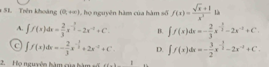 Trên khoảng (0;+∈fty ) , họ nguyên hàm của hàm số f(x)= (sqrt(x)+1)/x^3 1a
A. ∈t f(x)dx= 2/3 x^(-frac 3)2-2x^(-2)+C. ∈t f(x)dx=- 2/3 x^(-frac 3)2-2x^(-2)+C. 
B.
C ∈t f(x)dx=- 2/3 x^(-frac 3)2+2x^(-2)+C.
D. ∈t f(x)dx=- 3/2 x^(-frac 3)2-2x^(-2)+C. 
2. Họ nguyên hàm của hàm số f(x) 1