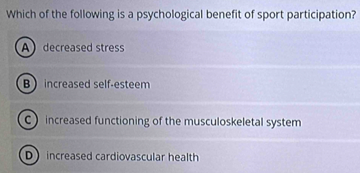 Which of the following is a psychological benefit of sport participation?
Adecreased stress
B increased self-esteem
C increased functioning of the musculoskeletal system
D increased cardiovascular health