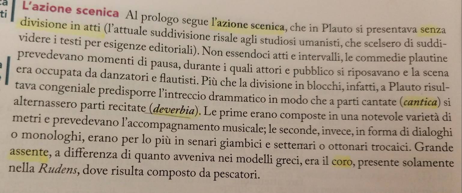 ti 
a L’azione scenica Al prologo segue l’azione scenica, che in Plauto si presentava senza 
divisione in atti (l’attuale suddivisione risale agli studiosi umanisti, che scelsero di suddi- 
videre i testi per esigenze editoriali). Non essendoci atti e intervalli, le commedie plautine 
prevedevano momenti di pausa, durante i quali attori e pubblico si riposavano e la scena 
era occupata da danzatori e flautisti. Più che la divisione in blocchi, infatti, a Plauto risul- 
tava congeniale predisporre l’intreccio drammatico in modo che a parti cantate (cantica) si 
alternassero parti recitate (deverbia). Le prime erano composte in una notevole varietà di 
metri e prevedevano l’accompagnamento musicale; le seconde, invece, in forma di dialoghi 
o monologhi, erano per lo più in senari giambici e settenari o ottonari trocaici. Grande 
assente, a differenza di quanto avveniva nei modelli greci, era il coro, presente solamente 
nella Rudens, dove risulta composto da pescatori.