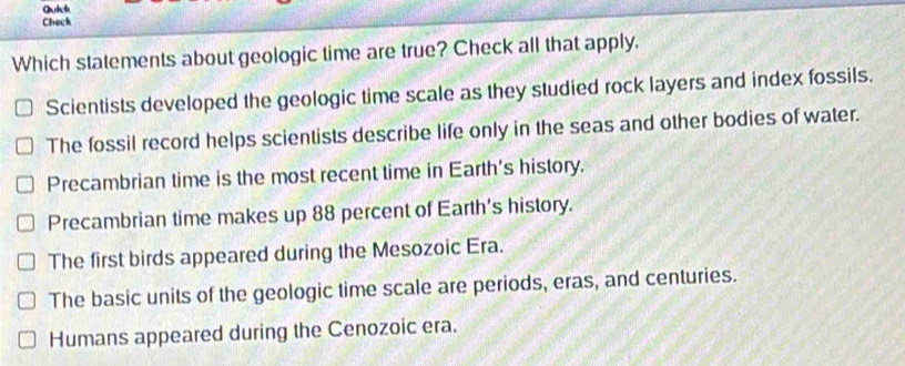 Qutch
Check
Which statements about geologic time are true? Check all that apply.
Scientists developed the geologic time scale as they studied rock layers and index fossils.
The fossil record helps scientists describe life only in the seas and other bodies of water.
Precambrian time is the most recent time in Earth's history.
Precambrian time makes up 88 percent of Earth's history.
The first birds appeared during the Mesozoic Era.
The basic units of the geologic time scale are periods, eras, and centuries.
Humans appeared during the Cenozoic era.