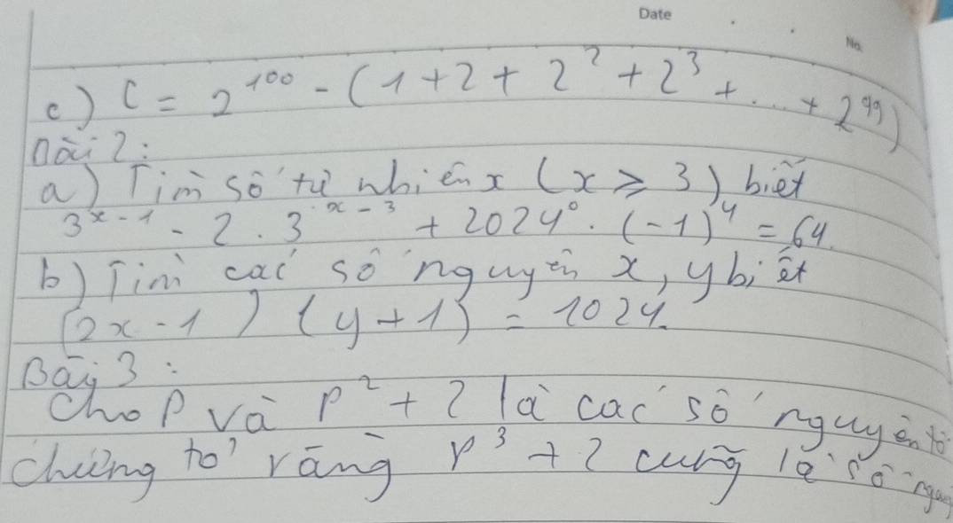 () c=2^(100)-(1+2+2^2+2^3+...+2^(99))
Oà 2: 
a) Tim so th whié gamma (x≥slant 3) biex
3^(x-1)-2.3^(· x-3)+2024^0· (-1)^4=64
b) Tini cai so nguyzi x, ybiè
(2x-1)(y+1)=1024
p^2+2 la cac so nguyàn 
chung to' rāng p^3+2 culg le to n