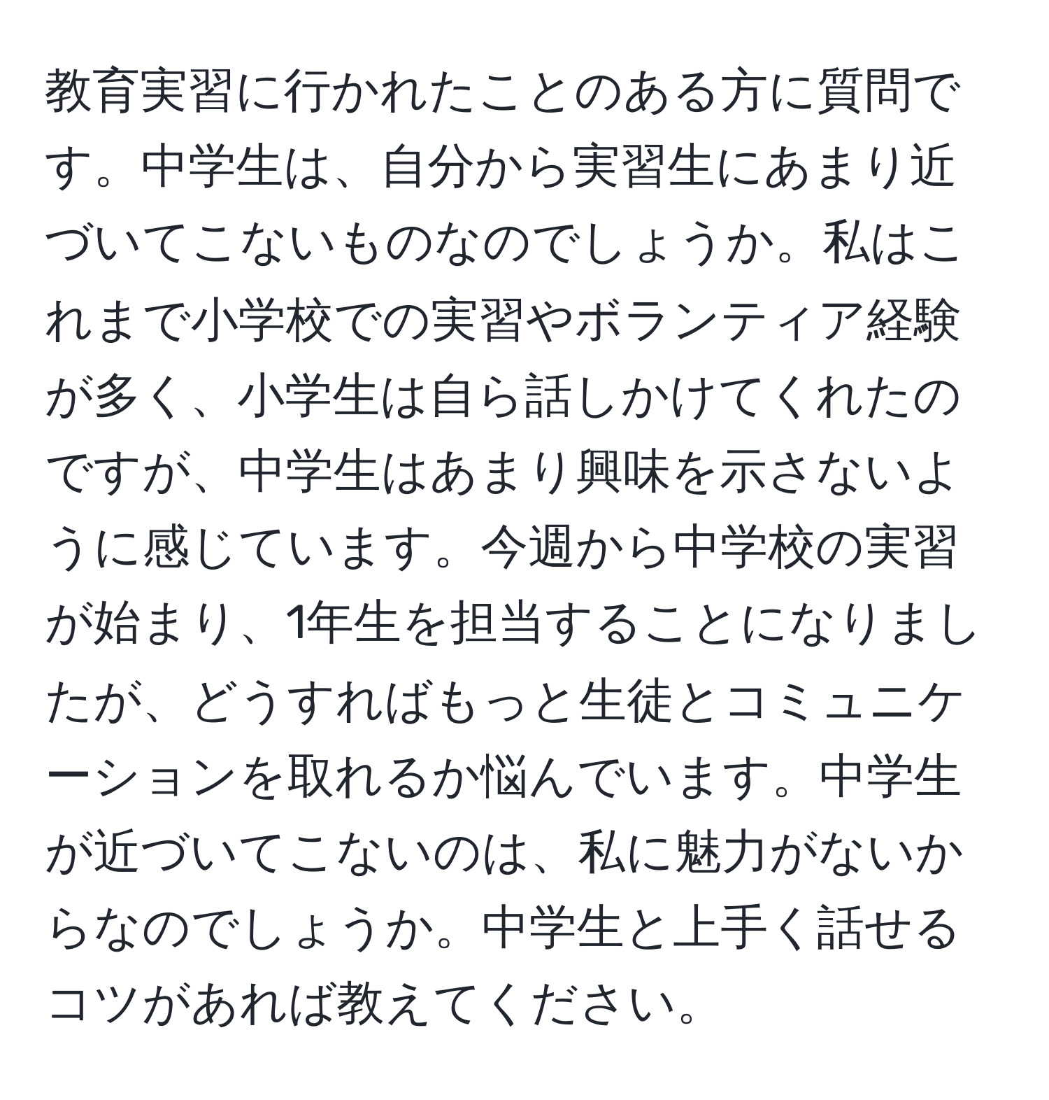 教育実習に行かれたことのある方に質問です。中学生は、自分から実習生にあまり近づいてこないものなのでしょうか。私はこれまで小学校での実習やボランティア経験が多く、小学生は自ら話しかけてくれたのですが、中学生はあまり興味を示さないように感じています。今週から中学校の実習が始まり、1年生を担当することになりましたが、どうすればもっと生徒とコミュニケーションを取れるか悩んでいます。中学生が近づいてこないのは、私に魅力がないからなのでしょうか。中学生と上手く話せるコツがあれば教えてください。