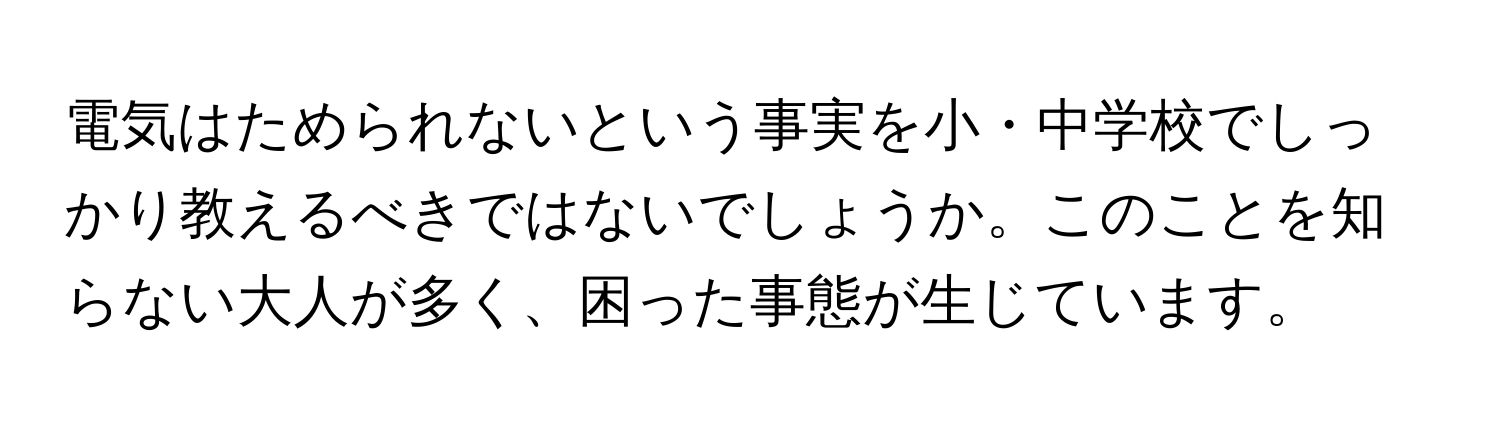 電気はためられないという事実を小・中学校でしっかり教えるべきではないでしょうか。このことを知らない大人が多く、困った事態が生じています。