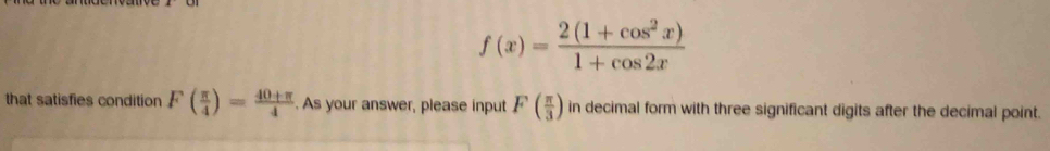 f(x)= (2(1+cos^2x))/1+cos 2x 
that satisfies condition F( π /4 )= (40+π )/4 . As your answer, please input F( π /3 ) in decimal form with three significant digits after the decimal point.