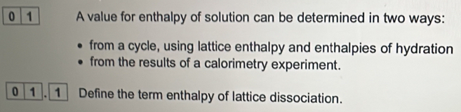 0 1 A value for enthalpy of solution can be determined in two ways: 
from a cycle, using lattice enthalpy and enthalpies of hydration 
from the results of a calorimetry experiment. 
0 1 Define the term enthalpy of lattice dissociation.