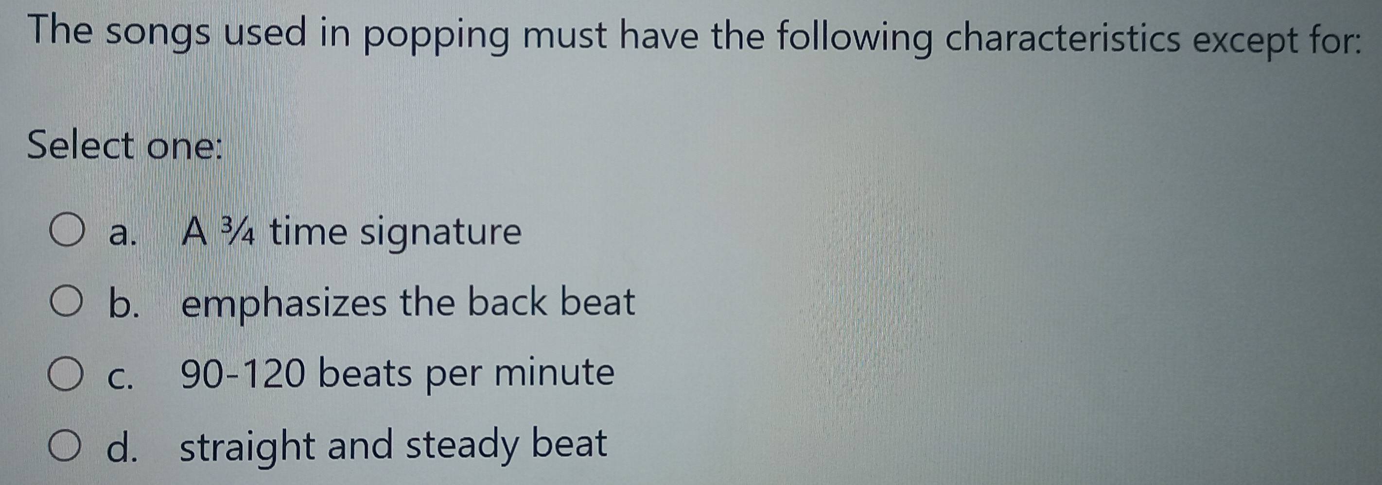 The songs used in popping must have the following characteristics except for:
Select one:
a. A ¾ time signature
b. emphasizes the back beat
c. 90-120 beats per minute
d. straight and steady beat