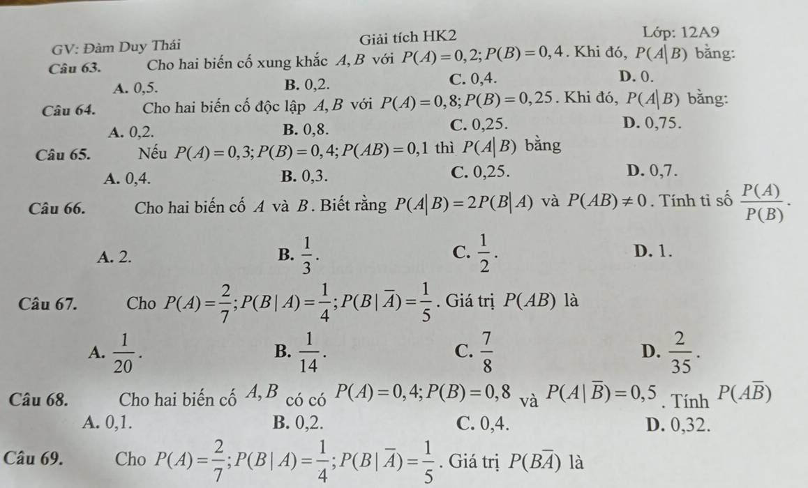 GV: Đàm Duy Thái Giải tích HK2  Lớp: 12A9
Câu 63. Cho hai biến cố xung khắc A, B với P(A)=0,2;P(B)=0,4. Khi đó, P(A|B) bằng:
A. 0,5. B. 0,2. C. 0,4.
D. 0.
Câu 64.  Cho hai biến cố độc lập A, B với P(A)=0,8;P(B)=0,25. Khi đó, P(A|B) bằng:
A. 0,2. B. 0,8. C. 0,25. D. 0,75.
Câu 65. Nếu P(A)=0,3;P(B)=0,4;P(AB)=0,1 thì P(A|B) bằng
A. 0,4. B. 0,3. C. 0,25.
D. 0,7.
Câu 66. Cho hai biến cố A và B. Biết rằng P(A|B)=2P(B|A) và P(AB)!= 0. Tính tỉ số  P(A)/P(B) .
A. 2. B.  1/3 . C.  1/2 . D. 1.
Câu 67. Cho P(A)= 2/7 ;P(B|A)= 1/4 ;P(B|overline A)= 1/5 . Giá trị P(AB) là
A.  1/20 .  1/14 .  7/8   2/35 .
B.
C.
D.
Câu 68. Cho hai biến cố A, B có có P(A)=0,4;P(B)=0,8 và P(A|overline B)=0,5. Tính P(Aoverline B)
A. 0,1. B. 0,2. C. 0,4. D. 0,32.
Câu 69. Cho P(A)= 2/7 ;P(B|A)= 1/4 ;P(B|overline A)= 1/5 . Giá trị P(Boverline A) là