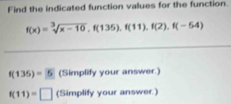 Find the indicated function values for the function.
f(x)=sqrt[3](x-10), f(135), f(11), f(2), f(-54)
f(135)=5 (Simplify your answer.)
f(11)=□ (Simplify your answer.)