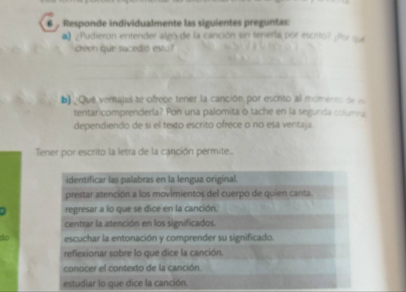 Responde individualmente las siguientes preguntas:
* ¿Pudieron entender algo de la canción sin tenierla por escrito? ¿Por que
creen que sucedió esto?
_
_
_
: Que ventajas te ofrece tener la canción por escrto al momento de in
tentan comprenderla? Pon una palomita o tache en la segunda columna,
dependiendo de si el texto escrito ofrece o no esa ventaja.
Tener por escrito la letra de la canción permite...
identificar las palabras en la lengua original.
prestar atención a los movimientos del cuerpo de quien canta.
regresar a lo que se dice en la canción.
centrar la atención en los significados.
do escuchar la entonación y comprender su significado.
reflexionar sobre lo que dice la canción.
conocer el contexto de la canción.
estudiar lo que dice la canción.