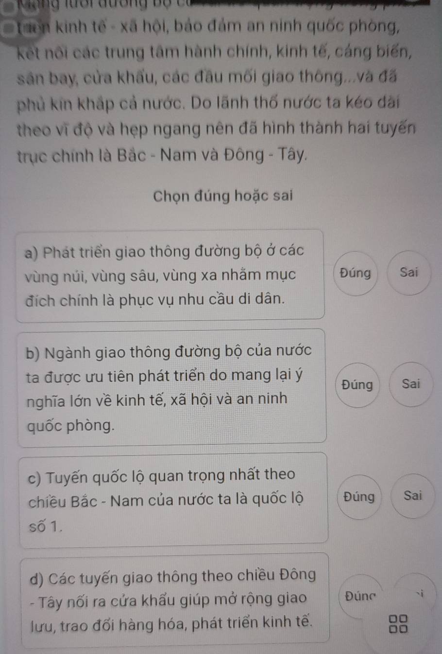 Mung lưổi đương bộ có 
Tuên kinh tế - xã hội, bảo đám an ninh quốc phòng, 
kết nôi các trung tâm hành chính, kinh tế, cáng biến, 
sản bay, cửa khẩu, các đầu mối giao thông...và đã 
phủ kin khắp cả nước. Do lãnh thố nước ta kéo đài 
theo vĩ độ và hẹp ngang nên đã hình thành hai tuyến 
trục chính là Bắc - Nam và Đông - Tây. 
Chọn đúng hoặc sai 
a) Phát triển giao thông đường bộ ở các 
vùng núi, vùng sâu, vùng xa nhằm mục Đúng Sai 
đích chính là phục vụ nhu cầu di dân. 
b) Ngành giao thông đường bộ của nước 
ta được ưu tiên phát triển do mang lại ý Đúng Sai 
nghĩa lớn về kinh tế, xã hội và an ninh 
quốc phòng. 
c) Tuyến quốc lộ quan trọng nhất theo 
chiều Bắc - Nam của nước ta là quốc lộ Đúng Sai 
số 1. 
d) Các tuyến giao thông theo chiều Đông 
- Tây nối ra cửa khẩu giúp mở rộng giao Đúng 
lưu, trao đối hàng hóa, phát triển kinh tế.