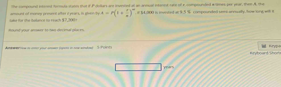 The compound interest formula states that if P dollars are invested at an annual interest rate of r, compounded π times per year, then A, the 
amount of money present after 1 years, is given by A=P(1+ r/n )^nt. If $4,000 is invested at 9.5 % compounded semi-annually. how long will it 
take for the balance to reach $7,200? 
Round your answer to two decimal places. 
AnsworHow to enter your answer (opens in new window) 5 Points 
Keypa 
Keyboard Short
years