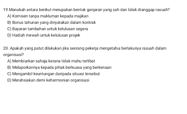 Manakah antara berikut merupakan bentuk ganjaran yang sah dan tidak dianggap rasuah?
A) Komisen tanpa makluman kepada majikan
B) Bonus tahunan yang dinyatakan dalam kontrak
C) Bayaran tambahan untuk kelulusan segera
D) Hadiah mewah untuk kelulusan projek
20. Apakah yang patut dilakukan jika seorang pekerja mengetahui berlakunya rasuah dalam
organisasi?
A) Membiarkan sahaja kerana tidak mahu terlibat
B) Melaporkannya kepada pihak berkuasa yang berkenaan
C) Mengambil keuntungan daripada situasi tersebut
D) Merahsiakan demi keharmonian organisasi