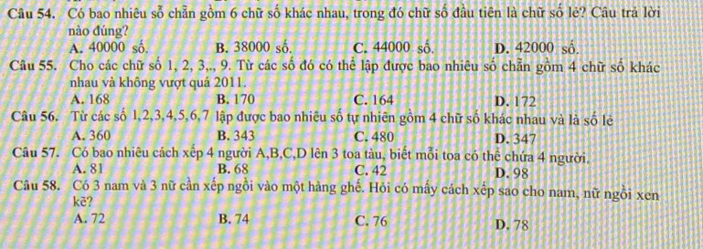 Có bao nhiêu sổ chẵn gồm 6 chữ số khác nhau, trong đó chữ số đầu tiên là chữ số lẻ? Câu trả lời
nào đúng?
A. 40000 số. B. 38000 số. C. 44000 số. D. 42000 số.
Câu 55. Cho các chữ số 1, 2, 3,., 9. Từ các số đó có thể lập được bao nhiêu số chẵn gồm 4 chữ số khác
nhau và không vượt quả 2011.
A. 168 B. 170 C. 164 D. 172
Câu 56. Từ các số 1, 2, 3, 4, 5, 6, 7 lập được bao nhiêu số tự nhiên gồm 4 chữ số khác nhau và là số lẻ
A. 360 B. 343 C. 480 D. 347
Câu 57. Có bao nhiêu cách xếp 4 người A, B,C,D lên 3 toa tàu, biết mỗi toa có thể chứa 4 người.
A. 81 B. 68 C. 42 D. 98
Câu 58. Có 3 nam và 3 nữ cần xếp ngồi vào một hàng ghế. Hỏi có mấy cách xếp sao cho nam, nữ ngồi xen
kè?
A. 72 B. 74 C. 76 D. 78