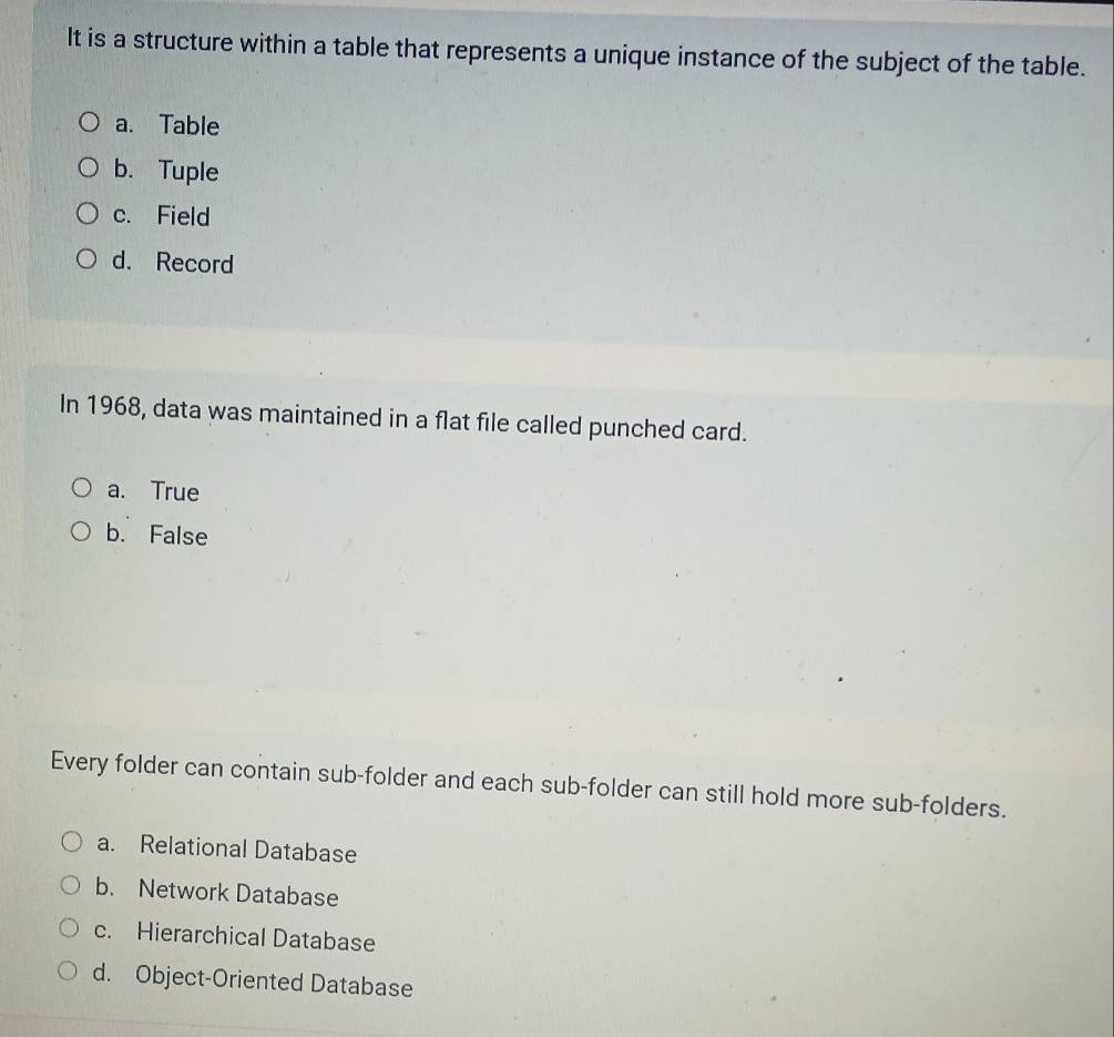 It is a structure within a table that represents a unique instance of the subject of the table.
a. Table
b. Tuple
c. Field
d. Record
In 1968, data was maintained in a flat file called punched card.
a. True
b. False
Every folder can contain sub-folder and each sub-folder can still hold more sub-folders.
a. Relational Database
b. Network Database
c. Hierarchical Database
d. Object-Oriented Database