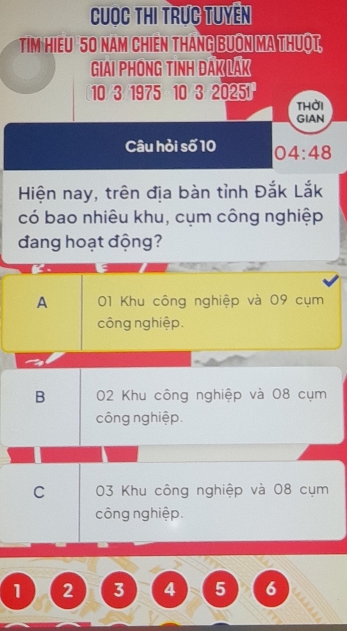 Cuọc thi trực tuyên
Tim Hiếu 50 năm Chiên tháng Bưôn ma thuột,
GIAI PHONG TINH DAK LAK
10/3 /1975 10/3/20251
thời
GIAN
Câu hỏi số 10 04:48
Hiện nay, trên địa bàn tỉnh Đắk Lắk
có bao nhiêu khu, cụm công nghiệp
đang hoạt động?
A 01 Khu công nghiệp và 09 cụm
công nghiệp.
B 02 Khu công nghiệp và 08 cụm
công nghiệp.
C 03 Khu công nghiệp và 08 cụm
công nghiệp.
1 2 3 4 5 6