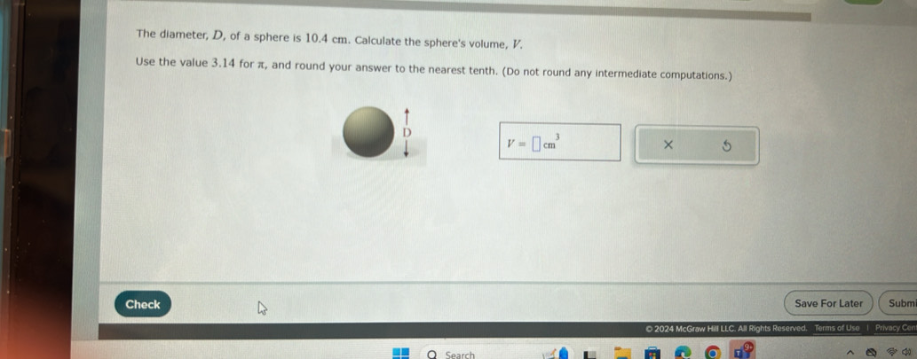 The diameter, D, of a sphere is 10.4 cm. Calculate the sphere's volume, V. 
Use the value 3.14 for π, and round your answer to the nearest tenth. (Do not round any intermediate computations.) 
D
V=□ cm^3
× 5 
Check Save For Later Subm 
o 2024 McGraw Hill LLC. All Rights Reserved. Terms of Use| Privacy Cer