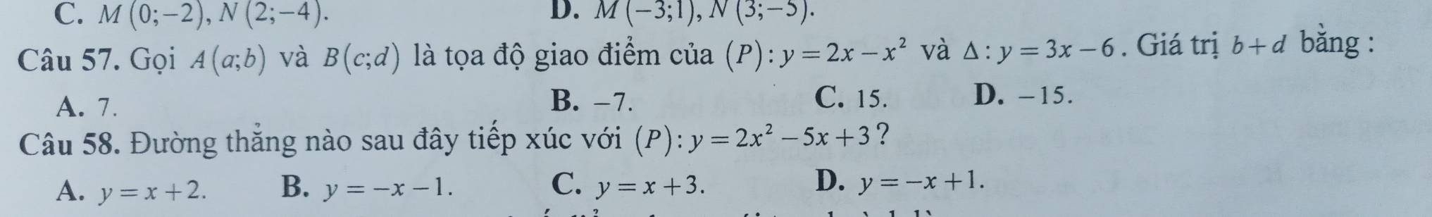 C. M(0;-2), N(2;-4). D. M(-3;1), N(3;-5). 
Câu 57. Gọi A(a;b) và B(c;d) là tọa độ giao điểm cua(P):y=2x-x^2 và △ :y=3x-6. Giá trị b+d bằng :
A. 7. B. −7. C. 15. D. -15.
Câu 58. Đường thăng nào sau đây tiếp xúc với (P):y=2x^2-5x+3 ?
D.
A. y=x+2. B. y=-x-1. C. y=x+3. y=-x+1.